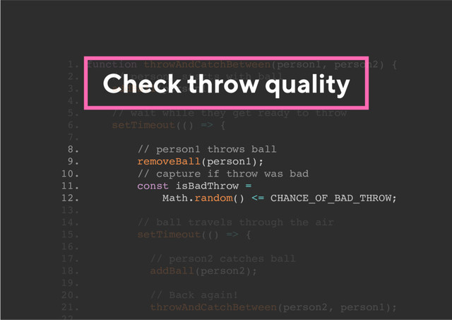 Check throw quality
8. // person1 throws ball
9. removeBall(person1);
10. // capture if throw was bad
11. const isBadThrow =
12. Math.random() <= CHANCE_OF_BAD_THROW;
1. function throwAndCatchBetween(person1, person2) {
2. // person1 starts with ball
3. addBall(person1);
4.
5. // wait while they get ready to throw
6. setTimeout(() => {
7.
13.
14. // ball travels through the air
15. setTimeout(() => {
16.
17. // person2 catches ball
18. addBall(person2);
19.
20. // Back again!
21. throwAndCatchBetween(person2, person1);
