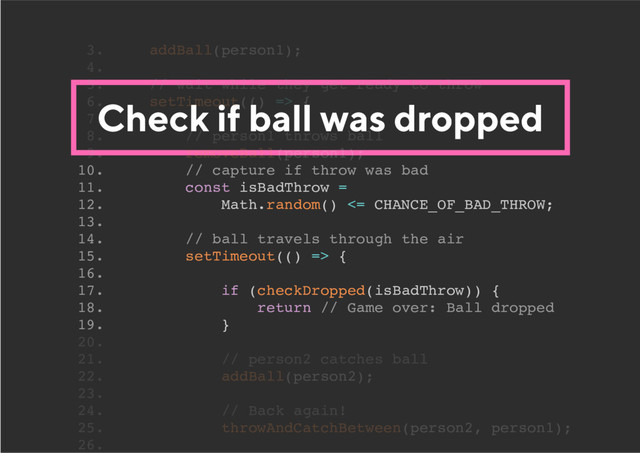 Check if ball was dropped
10. // capture if throw was bad
11. const isBadThrow =
12. Math.random() <= CHANCE_OF_BAD_THROW;
13.
14. // ball travels through the air
15. setTimeout(() => {
16.
17. if (checkDropped(isBadThrow)) {
18. return // Game over: Ball dropped
19. }
3. addBall(person1);
4.
5. // wait while they get ready to throw
6. setTimeout(() => {
7.
8. // person1 throws ball
9. removeBall(person1);
20.
21. // person2 catches ball
22. addBall(person2);
23.
24. // Back again!
25. throwAndCatchBetween(person2, person1);
26.
