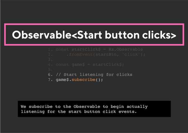 Observable
6. // Start listening for clicks
7. game$.subscribe();
1. const startClick$ = Rx.Observable
2. .fromEvent(startBtn, 'click');
3.
4. const game$ = startClick$;
5.
We subscribe to the Observable to begin actually
listening for the start button click events.
