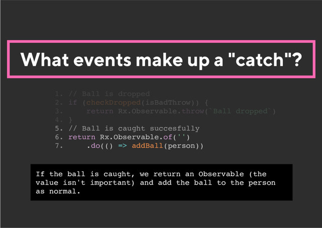 What events make up a "catch"?
5. // Ball is caught succesfully
6. return Rx.Observable.of('')
7. .do(() => addBall(person))
1. // Ball is dropped
2. if (checkDropped(isBadThrow)) {
3. return Rx.Observable.throw(`Ball dropped`)
4. }
If the ball is caught, we return an Observable (the
value isn't important) and add the ball to the person
as normal.
