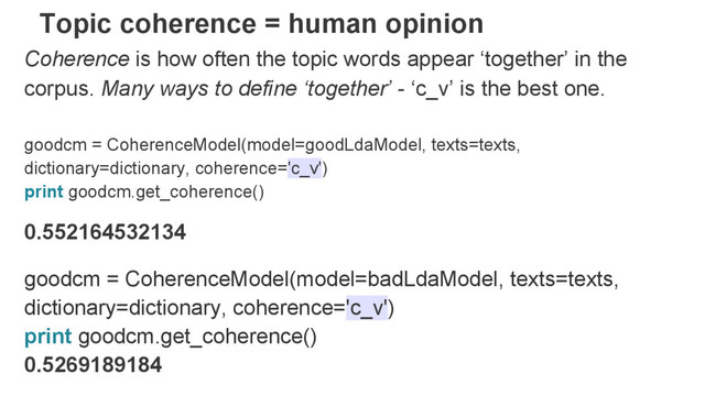 Topic coherence = human opinion
Coherence is how often the topic words appear ‘together’ in the
corpus. Many ways to define ‘together’ - ‘c_v’ is the best one.
goodcm = CoherenceModel(model=goodLdaModel, texts=texts,
dictionary=dictionary, coherence='c_v')
print goodcm.get_coherence()
0.552164532134
goodcm = CoherenceModel(model=badLdaModel, texts=texts,
dictionary=dictionary, coherence='c_v')
print goodcm.get_coherence()
0.5269189184
