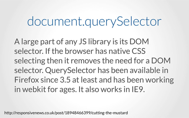 A large part of any JS library is its DOM
selector. If the browser has native CSS
selecting then it removes the need for a DOM
selector. QuerySelector has been available in
Firefox since 3.5 at least and has been working
in webkit for ages. It also works in IE9.
document.querySelector
http://responsivenews.co.uk/post/18948466399/cutting-the-mustard
