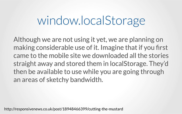 Although we are not using it yet, we are planning on
making considerable use of it. Imagine that if you ﬁrst
came to the mobile site we downloaded all the stories
straight away and stored them in localStorage. They’d
then be available to use while you are going through
an areas of sketchy bandwidth.
window.localStorage
http://responsivenews.co.uk/post/18948466399/cutting-the-mustard
