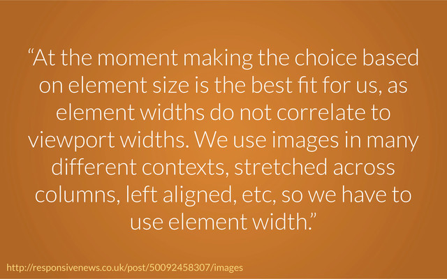 “At the moment making the choice based
on element size is the best ﬁt for us, as
element widths do not correlate to
viewport widths. We use images in many
different contexts, stretched across
columns, left aligned, etc, so we have to
use element width.”
http://responsivenews.co.uk/post/50092458307/images
