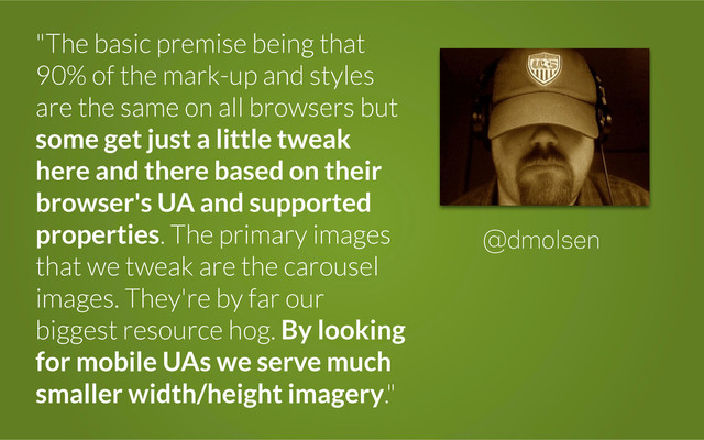 "The basic premise being that
90% of the mark-up and styles
are the same on all browsers but
some get just a little tweak
here and there based on their
browser's UA and supported
properties. The primary images
that we tweak are the carousel
images. They're by far our
biggest resource hog. By looking
for mobile UAs we serve much
smaller width/height imagery."
@dmolsen
