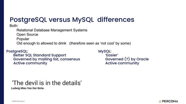 ©2023 Percona | Confidential
PostgreSQL versus MySQL differences
PostgreSQL:
Better SQL Standard Support
Governed by mailing list, consensus
Active community
MySQL:
‘Easier’
Governed (?) by Oracle
Active community
Both:
Relational Database Management Systems
Open Source
Popular
Old enough to allowed to drink (therefore seen as ‘not cool’ by some)
'The devil is in the details'
Ludwig Mies Van Der Rohe.
