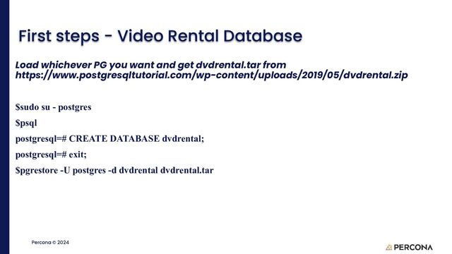 ©2023 Percona | Confidential
Percona © 2024
First steps - Video Rental Database
Load whichever PG you want and get dvdrental.tar from
https://www.postgresqltutorial.com/wp-content/uploads/2019/05/dvdrental.zip
$sudo su - postgres
$psql
postgresql=# CREATE DATABASE dvdrental;
postgresql=# exit;
$pgrestore -U postgres -d dvdrental dvdrental.tar

