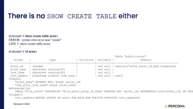 ©2023 Percona | Confidential
Percona © 2024
There is no SHOW CREATE TABLE either
dvdrental=# show create table actor;
ERROR: syntax error at or near "create"
LINE 1: show create table actor;
^
dvdrental=# \d actor;
Table "public.actor"
Column | Type | Collation | Nullable | Default
-------------+-----------------------------+-----------+----------+-----------------------------------------
actor_id | integer | | not null | nextval('actor_actor_id_seq'::regclass)
first_name | character varying(45) | | not null |
last_name | character varying(45) | | not null |
last_update | timestamp without time zone | | not null | now()
Indexes:
"actor_pkey" PRIMARY KEY, btree (actor_id)
"idx_actor_last_name" btree (last_name)
Referenced by:
TABLE "film_actor" CONSTRAINT "film_actor_actor_id_fkey" FOREIGN KEY (actor_id) REFERENCES actor(actor_id) ON UPDA
Triggers:
last_updated BEFORE UPDATE ON actor FOR EACH ROW EXECUTE FUNCTION last_updated()
