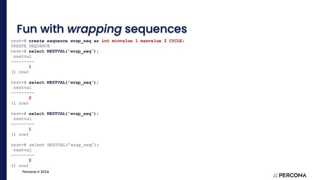 ©2023 Percona | Confidential
Percona © 2024
Fun with wrapping sequences
test=# create sequence wrap_seq as int minvalue 1 maxvalue 2 CYCLE;
CREATE SEQUENCE
test=# select NEXTVAL('wrap_seq');
nextval
---------
1
(1 row)
test=# select NEXTVAL('wrap_seq');
nextval
---------
2
(1 row)
test=# select NEXTVAL('wrap_seq');
nextval
---------
1
(1 row)
test=# select NEXTVAL('wrap_seq');
nextval
---------
2
(1 row)
