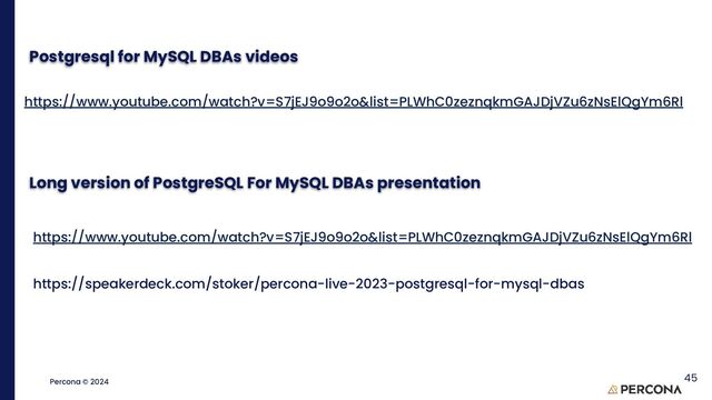 ©2023 Percona | Confidential
Percona © 2024
Postgresql for MySQL DBAs videos
https://www.youtube.com/watch?v=S7jEJ9o9o2o&list=PLWhC0zeznqkmGAJDjVZu6zNsElQgYm6Rl
45
Long version of PostgreSQL For MySQL DBAs presentation
https://www.youtube.com/watch?v=S7jEJ9o9o2o&list=PLWhC0zeznqkmGAJDjVZu6zNsElQgYm6Rl
https://speakerdeck.com/stoker/percona-live-2023-postgresql-for-mysql-dbas
