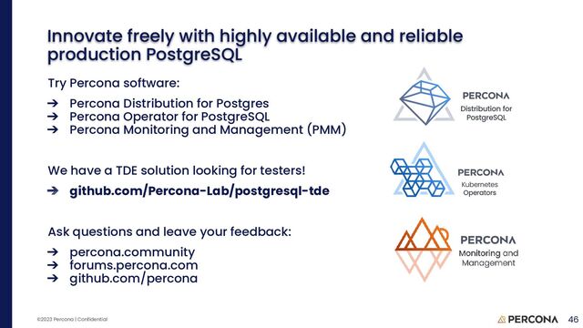 ©2023 Percona | Confidential
Try Percona software:
➔ Percona Distribution for Postgres
➔ Percona Operator for PostgreSQL
➔ Percona Monitoring and Management (PMM)
We have a TDE solution looking for testers!
➔ github.com/Percona-Lab/postgresql-tde
Ask questions and leave your feedback:
➔ percona.community
➔ forums.percona.com
➔ github.com/percona
46
Innovate freely with highly available and reliable
production PostgreSQL
