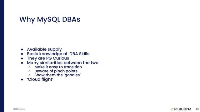 ©2024 Percona
● Available supply
● Basic knowledge of ‘DBA Skills’
● They are PG Curious
● Many similarities between the two
○ Make it easy to transition
○ Beware of pinch points
○ Show them the ‘goodies’
● ‘Cloud flight’
Why MySQL DBAs
10
