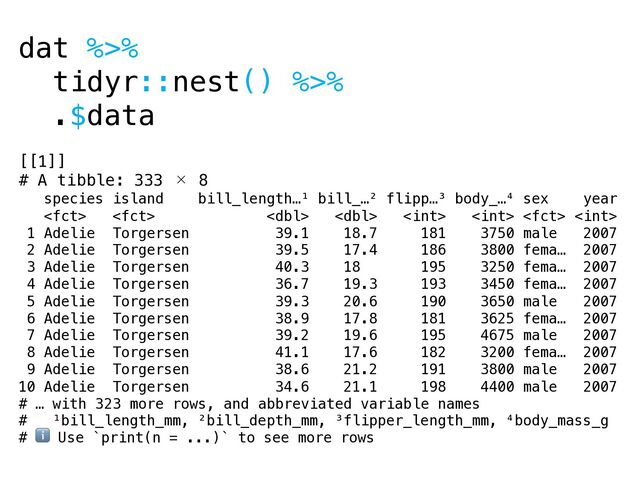 dat %>%
tidyr::nest() %>%
.$data
[[1]]
# A tibble: 333 × 8
species island bill_length…¹ bill_…² flipp…³ body_…⁴ sex year
       
1 Adelie Torgersen 39.1 18.7 181 3750 male 2007
2 Adelie Torgersen 39.5 17.4 186 3800 fema… 2007
3 Adelie Torgersen 40.3 18 195 3250 fema… 2007
4 Adelie Torgersen 36.7 19.3 193 3450 fema… 2007
5 Adelie Torgersen 39.3 20.6 190 3650 male 2007
6 Adelie Torgersen 38.9 17.8 181 3625 fema… 2007
7 Adelie Torgersen 39.2 19.6 195 4675 male 2007
8 Adelie Torgersen 41.1 17.6 182 3200 fema… 2007
9 Adelie Torgersen 38.6 21.2 191 3800 male 2007
10 Adelie Torgersen 34.6 21.1 198 4400 male 2007
# … with 323 more rows, and abbreviated variable names
# ¹bill_length_mm, ²bill_depth_mm, ³flipper_length_mm, ⁴body_mass_g
# ℹ Use `print(n = ...)` to see more rows
