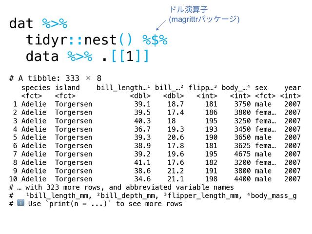 dat %>%
tidyr::nest() %$%
data %>% .[[1]]
# A tibble: 333 × 8
species island bill_length…¹ bill_…² flipp…³ body_…⁴ sex year
       
1 Adelie Torgersen 39.1 18.7 181 3750 male 2007
2 Adelie Torgersen 39.5 17.4 186 3800 fema… 2007
3 Adelie Torgersen 40.3 18 195 3250 fema… 2007
4 Adelie Torgersen 36.7 19.3 193 3450 fema… 2007
5 Adelie Torgersen 39.3 20.6 190 3650 male 2007
6 Adelie Torgersen 38.9 17.8 181 3625 fema… 2007
7 Adelie Torgersen 39.2 19.6 195 4675 male 2007
8 Adelie Torgersen 41.1 17.6 182 3200 fema… 2007
9 Adelie Torgersen 38.6 21.2 191 3800 male 2007
10 Adelie Torgersen 34.6 21.1 198 4400 male 2007
# … with 323 more rows, and abbreviated variable names
# ¹bill_length_mm, ²bill_depth_mm, ³flipper_length_mm, ⁴body_mass_g
# ℹ Use `print(n = ...)` to see more rows
ドル演算⼦
(magrittrパッケージ)
