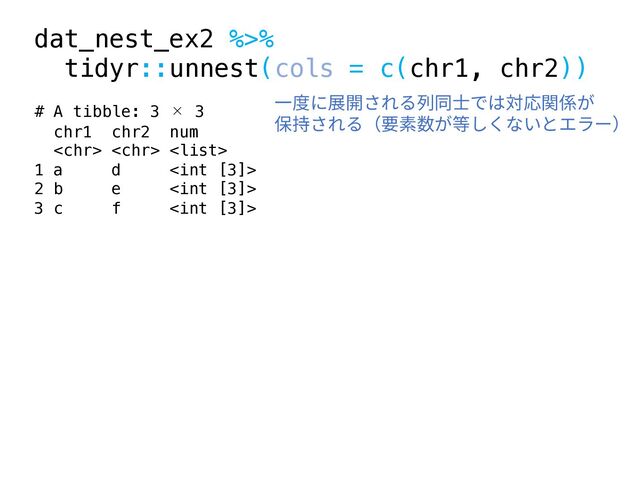 dat_nest_ex2 %>%
tidyr::unnest(cols = c(chr1, chr2))
# A tibble: 3 × 3
chr1 chr2 num
  
1 a d 
2 b e 
3 c f 
⼀度に展開される列同⼠では対応関係が
保持される（要素数が等しくないとエラー）
