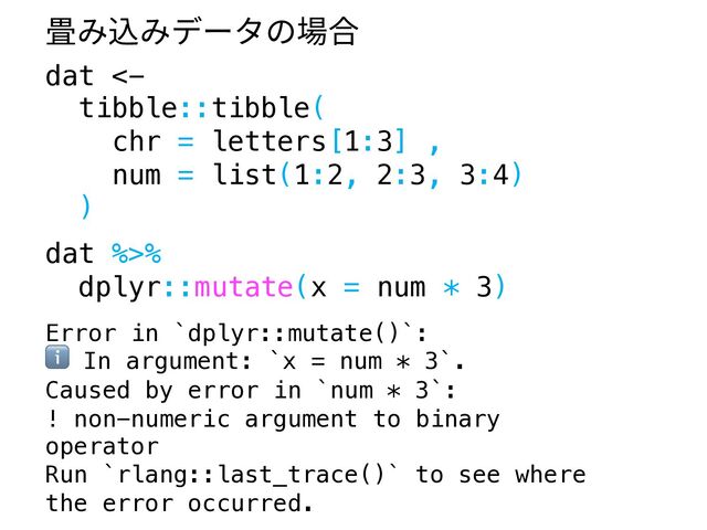 dat <-
tibble::tibble(
chr = letters[1:3] ,
num = list(1:2, 2:3, 3:4)
)
dat %>%
dplyr::mutate(x = num * 3)
Error in `dplyr::mutate()`:
ℹ In argument: `x = num * 3`.
Caused by error in `num * 3`:
! non-numeric argument to binary
operator
Run `rlang::last_trace()` to see where
the error occurred.
畳み込みデータの場合
