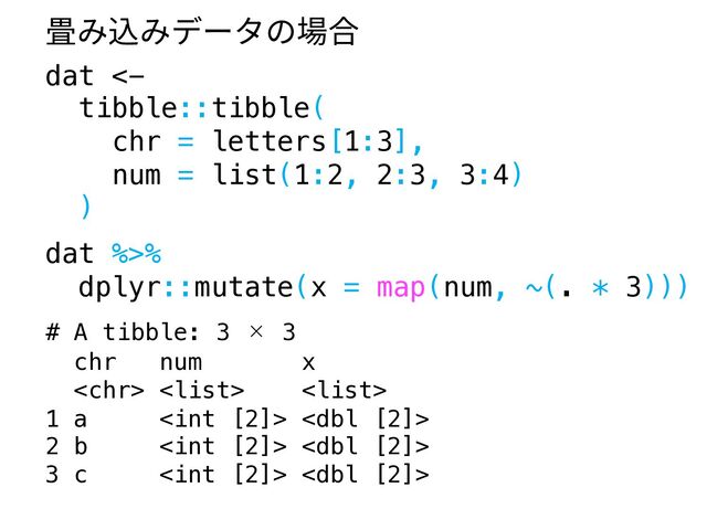 dat <-
tibble::tibble(
chr = letters[1:3],
num = list(1:2, 2:3, 3:4)
)
dat %>%
dplyr::mutate(x = map(num, ~(. * 3)))
# A tibble: 3 × 3
chr num x
  
1 a  
2 b  
3 c  
畳み込みデータの場合
