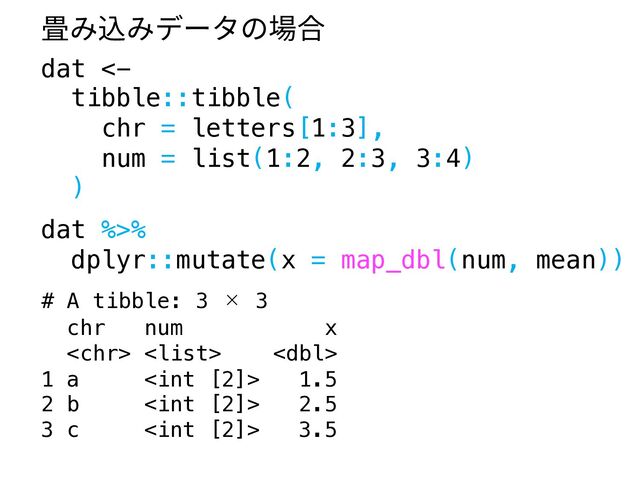 dat <-
tibble::tibble(
chr = letters[1:3],
num = list(1:2, 2:3, 3:4)
)
dat %>%
dplyr::mutate(x = map_dbl(num, mean))
# A tibble: 3 × 3
chr num x
  
1 a  1.5
2 b  2.5
3 c  3.5
畳み込みデータの場合
