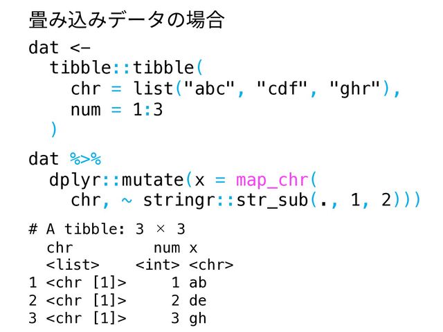 dat <-
tibble::tibble(
chr = list("abc", "cdf", "ghr"),
num = 1:3
)
dat %>%
dplyr::mutate(x = map_chr(
chr, ~ stringr::str_sub(., 1, 2)))
# A tibble: 3 × 3
chr num x
  
1  1 ab
2  2 de
3  3 gh
畳み込みデータの場合
