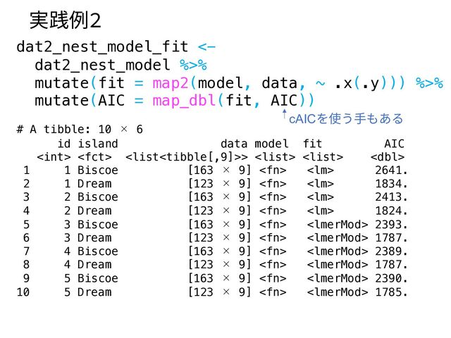 dat2_nest_model_fit <-
dat2_nest_model %>%
mutate(fit = map2(model, data, ~ .x(.y))) %>%
mutate(AIC = map_dbl(fit, AIC))
# A tibble: 10 × 6
id island data model fit AIC
  >   
1 1 Biscoe [163 × 9]   2641.
2 1 Dream [123 × 9]   1834.
3 2 Biscoe [163 × 9]   2413.
4 2 Dream [123 × 9]   1824.
5 3 Biscoe [163 × 9]   2393.
6 3 Dream [123 × 9]   1787.
7 4 Biscoe [163 × 9]   2389.
8 4 Dream [123 × 9]   1787.
9 5 Biscoe [163 × 9]   2390.
10 5 Dream [123 × 9]   1785.
実践例2
cAICを使う⼿もある
