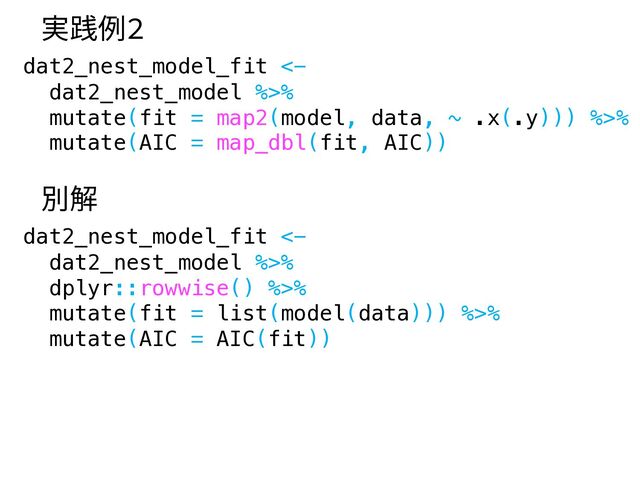 dat2_nest_model_fit <-
dat2_nest_model %>%
mutate(fit = map2(model, data, ~ .x(.y))) %>%
mutate(AIC = map_dbl(fit, AIC))
実践例2
dat2_nest_model_fit <-
dat2_nest_model %>%
dplyr::rowwise() %>%
mutate(fit = list(model(data))) %>%
mutate(AIC = AIC(fit))
別解
