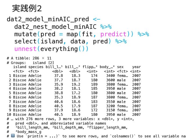 dat2_model_minAIC_pred <-
dat2_nest_model_minAIC %>%
mutate(pred = map(fit, predict)) %>%
select(island, data, pred) %>%
unnest(everything())
# A tibble: 286 × 11
# Groups: island [2]
island species bill_l…¹ bill_…² flipp…³ body_…⁴ sex year
       
1 Biscoe Adelie 37.8 18.3 174 3400 fema… 2007
2 Biscoe Adelie 37.7 18.7 180 3600 male 2007
3 Biscoe Adelie 35.9 19.2 189 3800 fema… 2007
4 Biscoe Adelie 38.2 18.1 185 3950 male 2007
5 Biscoe Adelie 38.8 17.2 180 3800 male 2007
6 Biscoe Adelie 35.3 18.9 187 3800 fema… 2007
7 Biscoe Adelie 40.6 18.6 183 3550 male 2007
8 Biscoe Adelie 40.5 17.9 187 3200 fema… 2007
9 Biscoe Adelie 37.9 18.6 172 3150 fema… 2007
10 Biscoe Adelie 40.5 18.9 180 3950 male 2007
# … with 276 more rows, 3 more variables: x , y ,
# pred , and abbreviated variable names
# ¹bill_length_mm, ²bill_depth_mm, ³flipper_length_mm,
# ⁴body_mass_g
# ℹ Use `print(n = ...)` to see more rows, and `colnames()` to see all variable nam
実践例2
