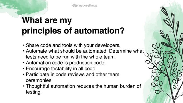 What are m
y

principles of automation?
• Share code and tools with your developers
.

• Automate what should be automated. Determine what
tests need to be run with the whole team
.

• Automation code is production code.
 

• Encourage testability in all code
.

• Participate in code reviews and other team
ceremonies
.

• Thoughtful automation reduces the human burden of
testing.
@jennydoesthings
