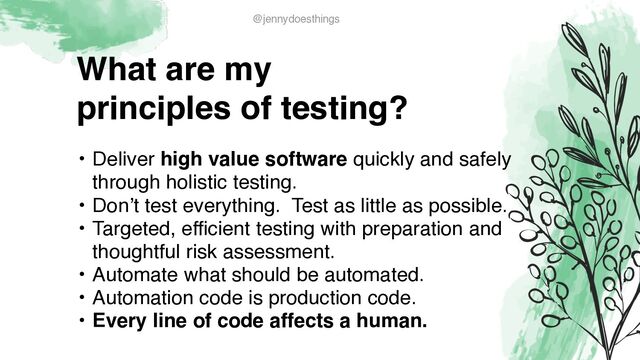 What are m
y

principles of testing?
• Deliver high value software quickly and safely
through holistic testing
.

• Don’t test everything. Test as little as possible
.

• Targeted, efficient testing with preparation and
thoughtful risk assessment
.

• Automate what should be automated
.

• Automation code is production code.
 

• Every line of code affects a human.
@jennydoesthings
