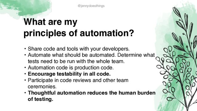 What are m
y

principles of automation?
• Share code and tools with your developers
.

• Automate what should be automated. Determine what
tests need to be run with the whole team
.

• Automation code is production code.
 

• Encourage testability in all code
.

• Participate in code reviews and other team
ceremonies
.

• Thoughtful automation reduces the human burden
of testing.
@jennydoesthings
