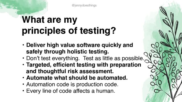 What are m
y

principles of testing?
• Deliver high value software quickly and
safely through holistic testing
.

• Don’t test everything. Test as little as possible
.

• Targeted, efficient testing with preparation
and thoughtful risk assessment
.

• Automate what should be automated
.

• Automation code is production code.
 

• Every line of code affects a human.
@jennydoesthings
