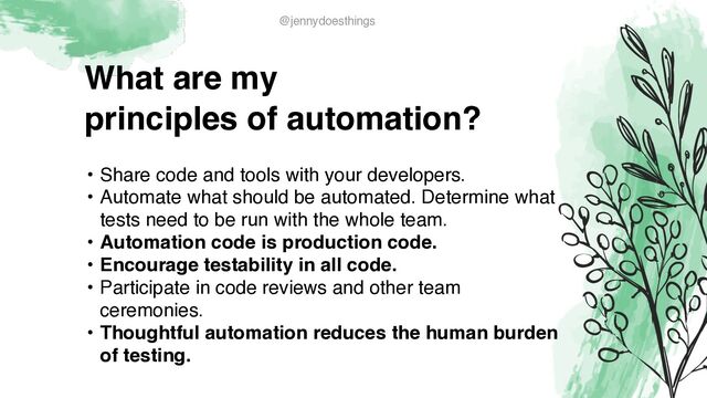 What are m
y

principles of automation?
• Share code and tools with your developers
.

• Automate what should be automated. Determine what
tests need to be run with the whole team
.

• Automation code is production code.
 

• Encourage testability in all code
.

• Participate in code reviews and other team
ceremonies
.

• Thoughtful automation reduces the human burden
of testing.
@jennydoesthings
