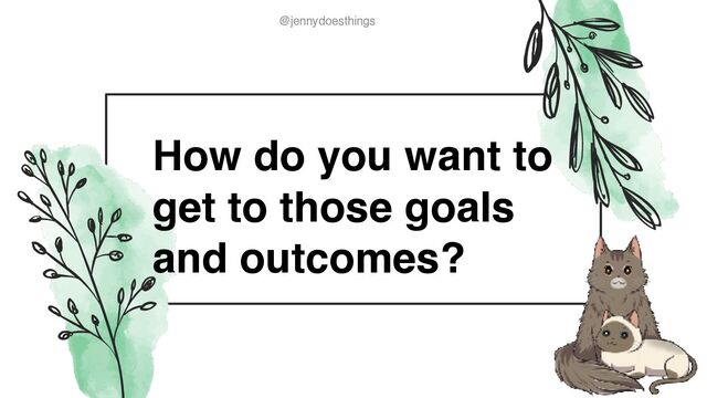 @jennydoesthings
@jennydoesthings
How do you want to
get to those goals
and outcomes?
