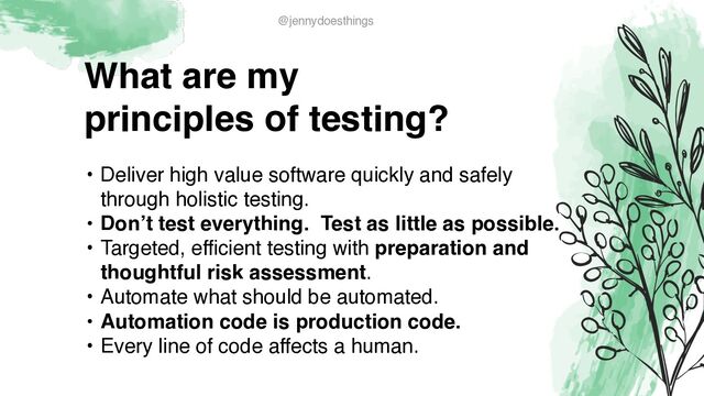 What are m
y

principles of testing?
• Deliver high value software quickly and safely
through holistic testing
.

• Don’t test everything. Test as little as possible
.

• Targeted, efficient testing with preparation and
thoughtful risk assessment
.

• Automate what should be automated
.

• Automation code is production code.
 

• Every line of code affects a human.
@jennydoesthings
