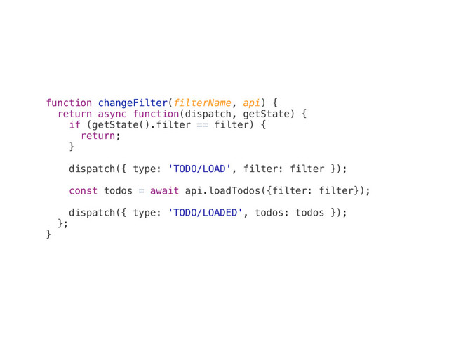 function changeFilter(filterName, api) {
return async function(dispatch, getState) {
if (getState().filter == filter) {
return;
}
dispatch({ type: 'TODO/LOAD', filter: filter });
const todos = await api.loadTodos({filter: filter});
dispatch({ type: 'TODO/LOADED', todos: todos });
};
}
