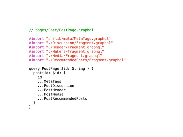 // pages/Post/PostPage.graphql
#import "ph/lib/meta/MetaTags.graphql"
#import "./Discussion/Fragment.graphql"
#import "./Header/Fragment.graphql"
#import "./Makers/Fragment.graphql"
#import "./Media/Fragment.graphql"
#import "./RecommendedPosts/Fragment.graphql"
query PostPage($id: String!) {
post(id: $id) {
id 
...MetaTags
...PostDiscussion
...PostHeader
...PostMedia
...PostRecommendedPosts
}
}
