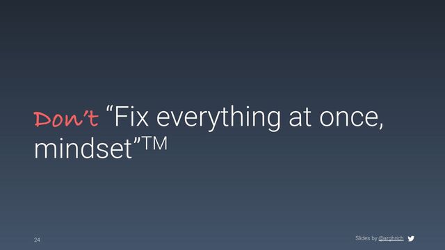 Slides by @arghrich
Don’t “Fix everything at once,
mindset”TM
24

