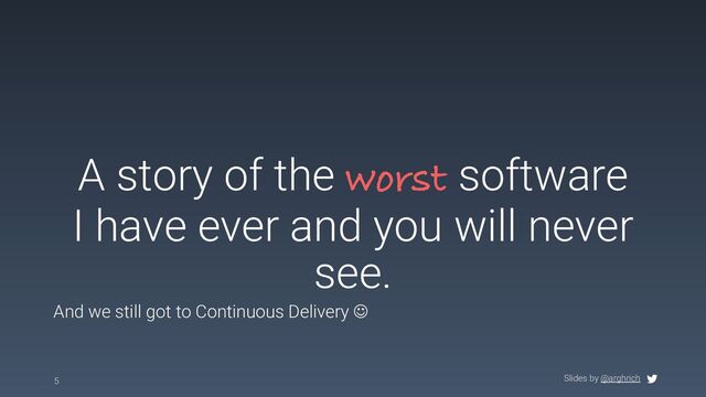 Slides by @arghrich
A story of the worst software
I have ever and you will never
see.
5
And we still got to Continuous Delivery J
