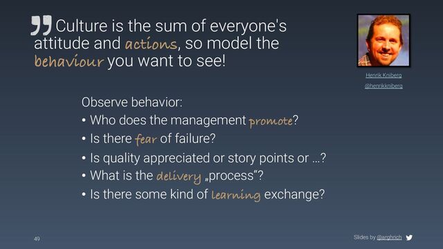 Slides by @arghrich
49
Henrik Kniberg
@henrikkniberg
Culture is the sum of everyone's
attitude and actions, so model the
behaviour you want to see!
Observe behavior:
• Who does the management promote?
• Is there fear of failure?
• Is quality appreciated or story points or …?
• What is the delivery „process“?
• Is there some kind of learning exchange?
