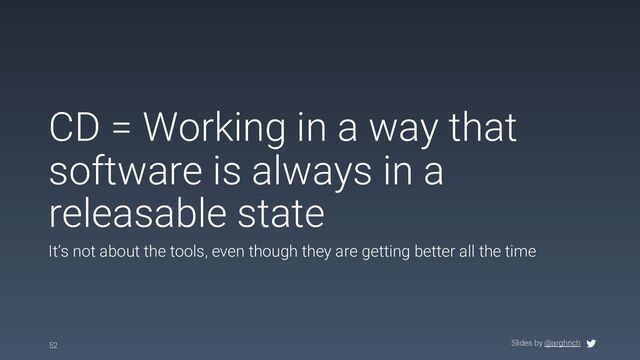 Slides by @arghrich
CD = Working in a way that
software is always in a
releasable state
It’s not about the tools, even though they are getting better all the time
52
