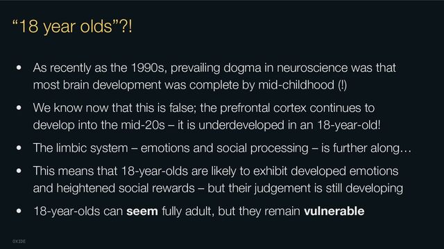 OXIDE
“18 year olds”?!
• As recently as the 1990s, prevailing dogma in neuroscience was that
most brain development was complete by mid-childhood (!)
• We know now that this is false; the prefrontal cortex continues to
develop into the mid-20s – it is underdeveloped in an 18-year-old!
• The limbic system – emotions and social processing – is further along…
• This means that 18-year-olds are likely to exhibit developed emotions
and heightened social rewards – but their judgement is still developing
• 18-year-olds can seem fully adult, but they remain vulnerable
