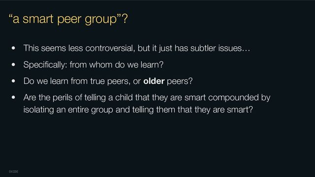 OXIDE
“a smart peer group”?
• This seems less controversial, but it just has subtler issues…
• Speciﬁcally: from whom do we learn?
• Do we learn from true peers, or older peers?
• Are the perils of telling a child that they are smart compounded by
isolating an entire group and telling them that they are smart?
