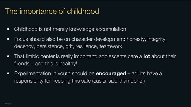 OXIDE
The importance of childhood
• Childhood is not merely knowledge accumulation
• Focus should also be on character development: honesty, integrity,
decency, persistence, grit, resilience, teamwork
• That limbic center is really important: adolescents care a lot about their
friends – and this is healthy!
• Experimentation in youth should be encouraged – adults have a
responsibility for keeping this safe (easier said than done!)
