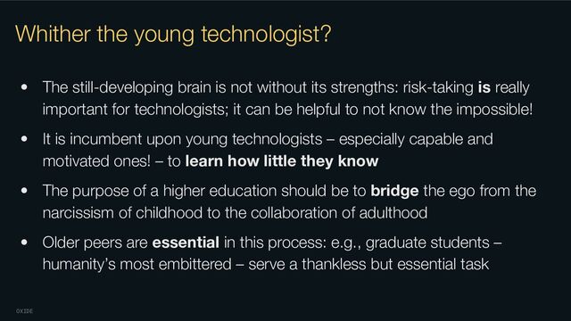OXIDE
Whither the young technologist?
• The still-developing brain is not without its strengths: risk-taking is really
important for technologists; it can be helpful to not know the impossible!
• It is incumbent upon young technologists – especially capable and
motivated ones! – to learn how little they know
• The purpose of a higher education should be to bridge the ego from the
narcissism of childhood to the collaboration of adulthood
• Older peers are essential in this process: e.g., graduate students –
humanity’s most embittered – serve a thankless but essential task
