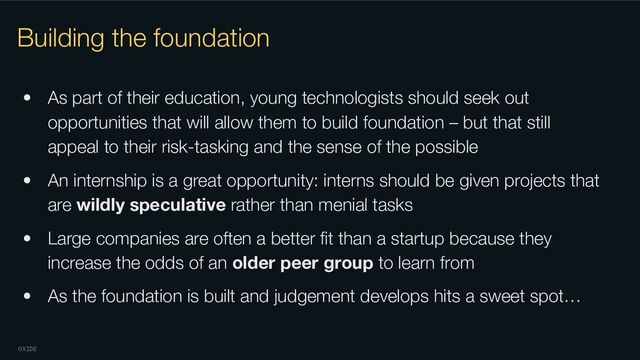 OXIDE
Building the foundation
• As part of their education, young technologists should seek out
opportunities that will allow them to build foundation – but that still
appeal to their risk-tasking and the sense of the possible
• An internship is a great opportunity: interns should be given projects that
are wildly speculative rather than menial tasks
• Large companies are often a better ﬁt than a startup because they
increase the odds of an older peer group to learn from
• As the foundation is built and judgement develops hits a sweet spot…
