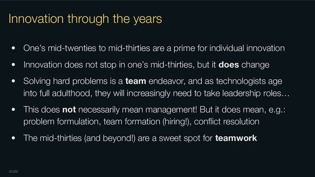 OXIDE
Innovation through the years
• One’s mid-twenties to mid-thirties are a prime for individual innovation
• Innovation does not stop in one’s mid-thirties, but it does change
• Solving hard problems is a team endeavor, and as technologists age
into full adulthood, they will increasingly need to take leadership roles…
• This does not necessarily mean management! But it does mean, e.g.:
problem formulation, team formation (hiring!), conﬂict resolution
• The mid-thirties (and beyond!) are a sweet spot for teamwork
