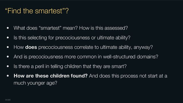 OXIDE
“Find the smartest”?
• What does “smartest” mean? How is this assessed?
• Is this selecting for precociousness or ultimate ability?
• How does precociousness correlate to ultimate ability, anyway?
• And is precociousness more common in well-structured domains?
• Is there a peril in telling children that they are smart?
• How are these children found? And does this process not start at a
much younger age?
