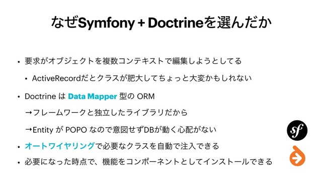 ͳͥSymfony + DoctrineΛબΜ͔ͩ
• ཁٻ͕ΦϒδΣΫτΛෳ਺ίϯςΩετͰฤू͠Α͏ͱͯ͠Δ


• ActiveRecordͩͱΫϥε͕ංେͯͪ͠ΐͬͱେม͔΋͠Εͳ͍


• Doctrine ͸ Data Mapper ܕͷ ORM


→ϑϨʔϜϫʔΫͱಠཱͨ͠ϥΠϒϥϦ͔ͩΒ


→Entity ͕ POPO ͳͷͰҙਤͤͣDB͕ಈ͘৺഑͕ͳ͍


• ΦʔτϫΠϠϦϯάͰඞཁͳΫϥεΛࣗಈͰ஫ೖͰ͖Δ


• ඞཁʹͳͬͨ࣌఺ͰɺػೳΛίϯϙʔωϯτͱͯ͠ΠϯετʔϧͰ͖Δ
