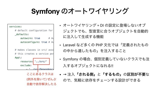 Symfony ͷΦʔτϫΠϠϦϯά
• ΦʔτϫΠϠϦϯά = DI ͷઃఆʹొ৔͠ͳ͍Φϒ
δΣΫτͰ΋ɺܕએݴʹ߹͏ΦϒδΣΫτΛࣗಈత
ʹ஫ೖͯ͠ੜ੒͢Δػೳ


• Laravel ͳͲଟ͘ͷ PHP จԽͰ͸ʮఆٛ͞Εͨ΋ͷ
ͷத͔Βదͨ͠΋ͷʯΛ஫ೖ͢Δ͜ͱ


• Symfony ͷ৔߹ɺݸผఆ͍ٛͯ͠ͳ͍ΫϥεͰ΋஫
ೖ͢ΔΦϒδΣΫτʹͳΕΔ!!


• → ஫ೖʮ͞ΕΔଆʯͱʮ͢Δ΋ͷʯͷ۠ผ͕ෆཁͳ
ͷͰɺؾܰʹґଘΛνΣʔϯ͢Δઃܭ͕Ͱ͖Δ
͜͜ʹ͋ΔΫϥε͸


(ྫ֎Λআ͍ͯ) ͥΜͿ


ࣗಈͰґଘղܾͨ͠Ζ
