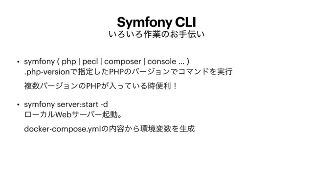 Symfony CLI
͍Ζ͍Ζ࡞ۀͷ͓ख఻͍
• symfony ( php | pecl | composer | console … )
 
.php-versionͰࢦఆͨ͠PHPͷόʔδϣϯͰίϚϯυΛ࣮ߦ
 
ෳ਺όʔδϣϯͷPHP͕ೖ͍ͬͯΔ࣌ศརʂ


• symfony server:start -d
 
ϩʔΧϧWebαʔόʔىಈɻ
 
docker-compose.ymlͷ಺༰͔Β؀ڥม਺Λੜ੒
