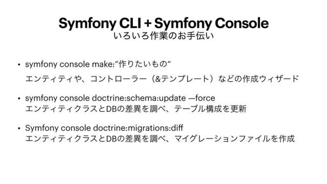 Symfony CLI + Symfony Console
͍Ζ͍Ζ࡞ۀͷ͓ख఻͍
• symfony console make:”࡞Γ͍ͨ΋ͷ”
 
ΤϯςΟςΟ΍ɺίϯτϩʔϥʔʢ&ςϯϓϨʔτʣͳͲͷ࡞੒΢Οβʔυ


• symfony console doctrine:schema:update —force
 
ΤϯςΟςΟΫϥεͱDBͷࠩҟΛௐ΂ɺςʔϒϧߏ੒Λߋ৽


• Symfony console doctrine:migrations:di
ff 
ΤϯςΟςΟΫϥεͱDBͷࠩҟΛௐ΂ɺϚΠάϨʔγϣϯϑΝΠϧΛ࡞੒
